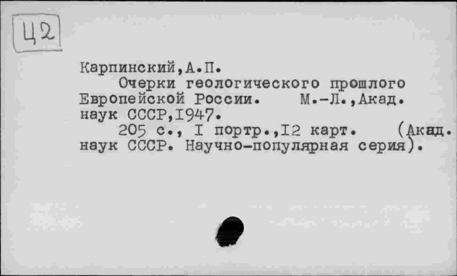 ﻿Ц2.
Карпинский,А.П.
Очерки геологического прошлого Европейской России. М.-Л.,Акад. наук СССР,1947.
205 с., I портр.,12 карт. (Акад, наук СССР. Научно-популярная серия).